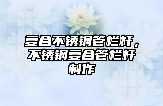 復(fù)合不銹鋼管欄桿，不銹鋼復(fù)合管欄桿制作