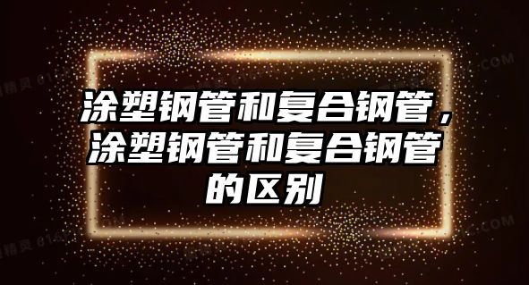 涂塑鋼管和復(fù)合鋼管，涂塑鋼管和復(fù)合鋼管的區(qū)別