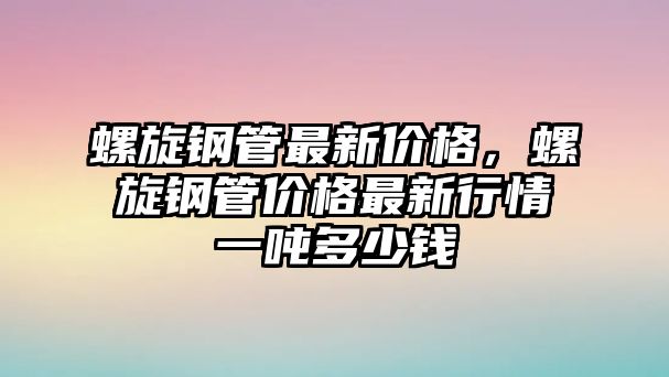 螺旋鋼管最新價(jià)格，螺旋鋼管價(jià)格最新行情一噸多少錢