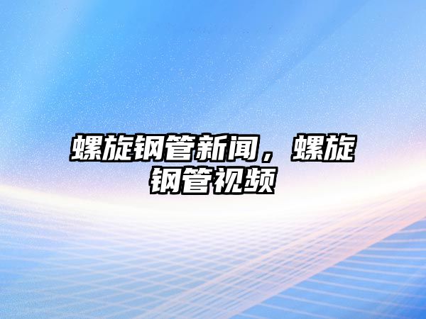 螺旋鋼管新聞，螺旋鋼管視頻