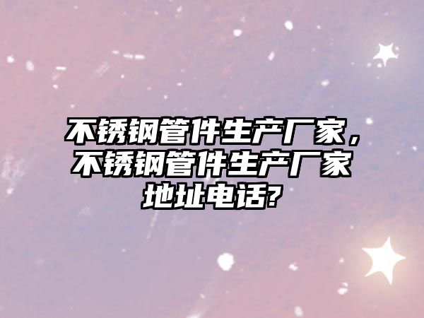 不銹鋼管件生產(chǎn)廠家，不銹鋼管件生產(chǎn)廠家地址電話?
