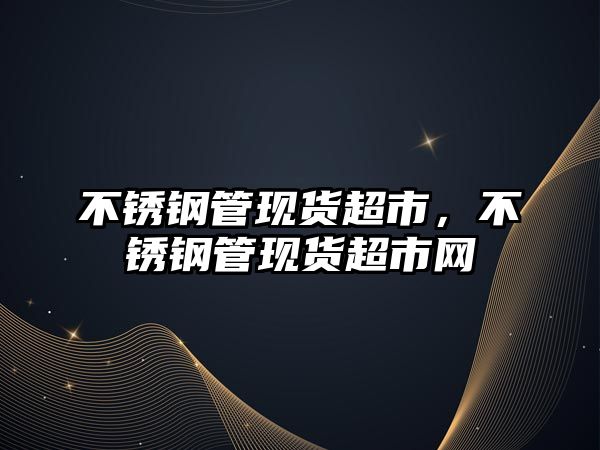 不銹鋼管現(xiàn)貨超市，不銹鋼管現(xiàn)貨超市網(wǎng)