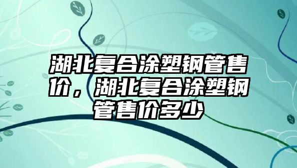 湖北復(fù)合涂塑鋼管售價，湖北復(fù)合涂塑鋼管售價多少